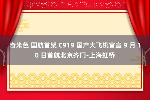 奇米色 国航首架 C919 国产大飞机官宣 9 月 10 日首航北京齐门-上海虹桥