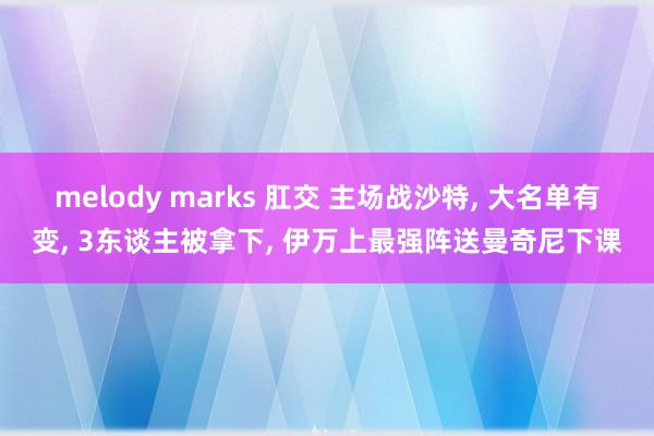 melody marks 肛交 主场战沙特, 大名单有变, 3东谈主被拿下, 伊万上最强阵送曼奇尼下课