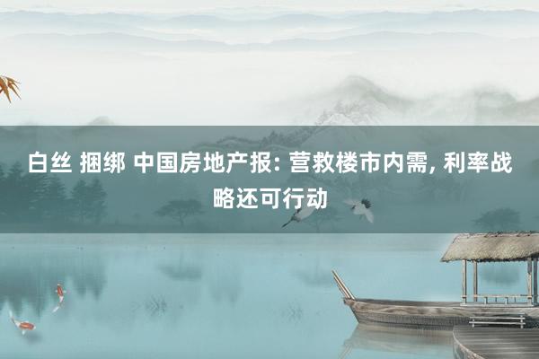 白丝 捆绑 中国房地产报: 营救楼市内需, 利率战略还可行动