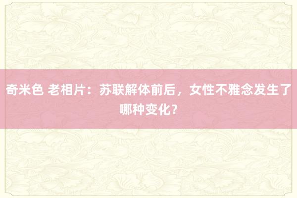 奇米色 老相片：苏联解体前后，女性不雅念发生了哪种变化？