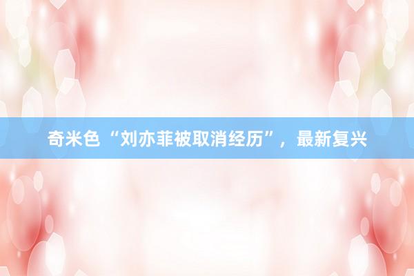 奇米色 “刘亦菲被取消经历”，最新复兴