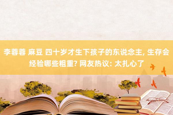 李蓉蓉 麻豆 四十岁才生下孩子的东说念主, 生存会经验哪些粗重? 网友热议: 太扎心了
