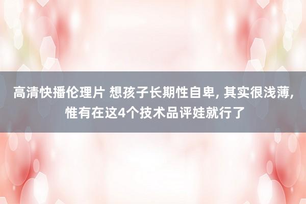 高清快播伦理片 想孩子长期性自卑, 其实很浅薄, 惟有在这4个技术品评娃就行了