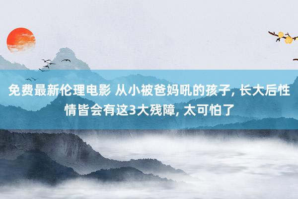 免费最新伦理电影 从小被爸妈吼的孩子, 长大后性情皆会有这3大残障, 太可怕了
