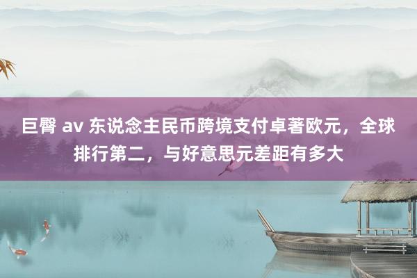 巨臀 av 东说念主民币跨境支付卓著欧元，全球排行第二，与好意思元差距有多大
