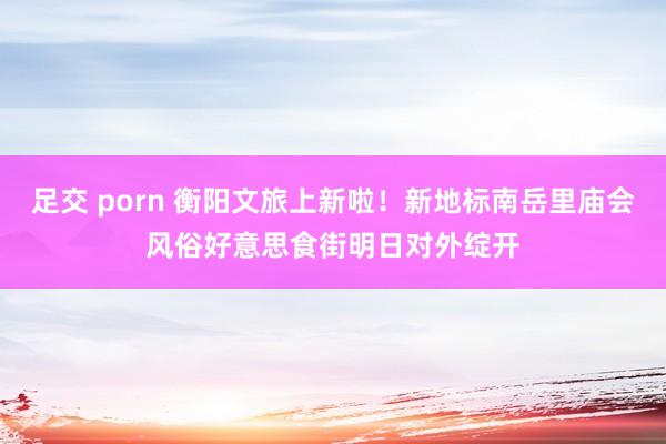 足交 porn 衡阳文旅上新啦！新地标南岳里庙会风俗好意思食街明日对外绽开