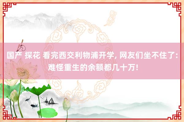 国产 探花 看完西交利物浦开学， 网友们坐不住了: 难怪重生的余额都几十万!