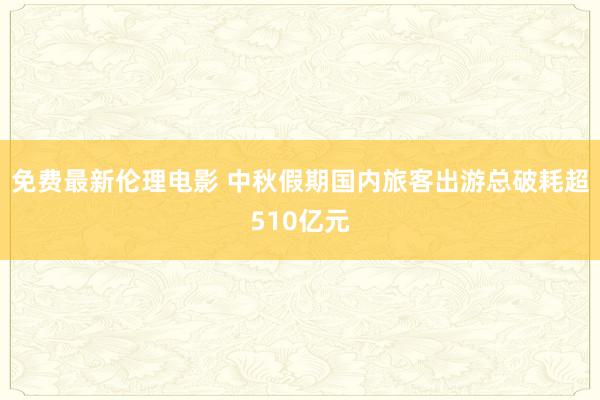 免费最新伦理电影 中秋假期国内旅客出游总破耗超510亿元