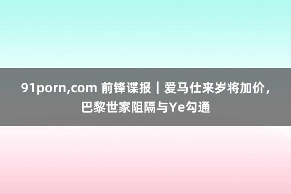 91porn,com 前锋谍报｜爱马仕来岁将加价，巴黎世家阻隔与Ye勾通