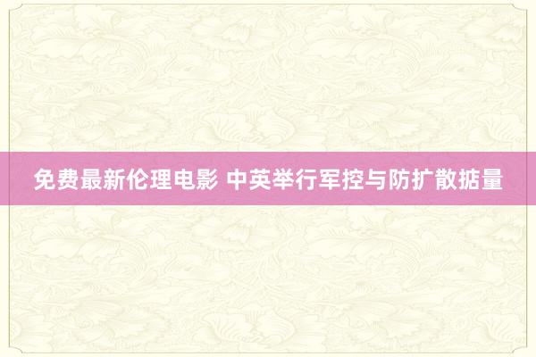 免费最新伦理电影 中英举行军控与防扩散掂量