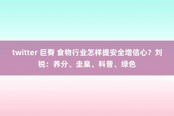 twitter 巨臀 食物行业怎样提安全增信心？刘锐：养分、圭臬、科普、绿色