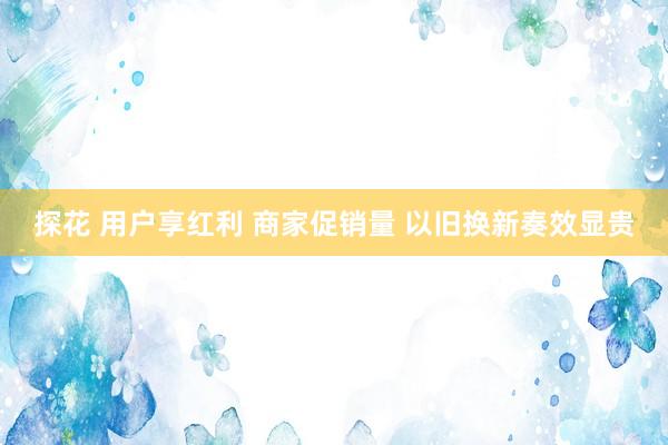 探花 用户享红利 商家促销量 以旧换新奏效显贵