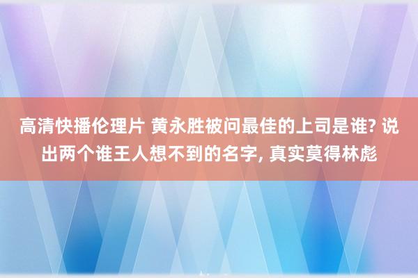 高清快播伦理片 黄永胜被问最佳的上司是谁? 说出两个谁王人想不到的名字, 真实莫得林彪