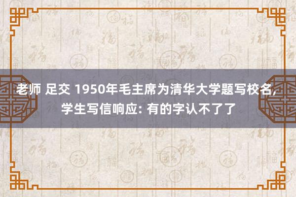 老师 足交 1950年毛主席为清华大学题写校名， 学生写信响应: 有的字认不了了