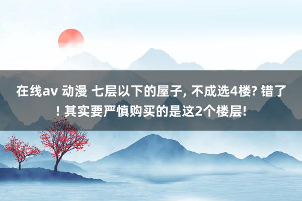 在线av 动漫 七层以下的屋子, 不成选4楼? 错了! 其实要严慎购买的是这2个楼层!
