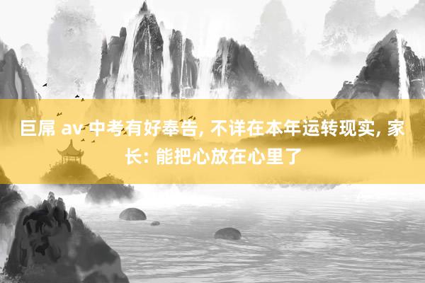 巨屌 av 中考有好奉告, 不详在本年运转现实, 家长: 能把心放在心里了