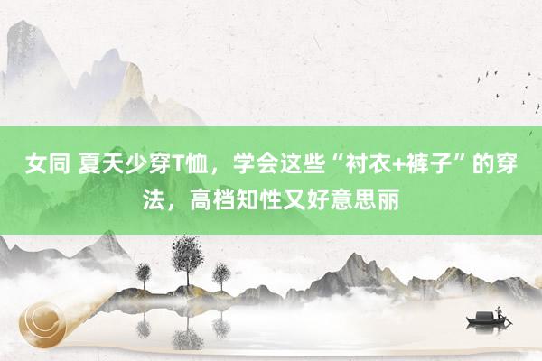 女同 夏天少穿T恤，学会这些“衬衣+裤子”的穿法，高档知性又好意思丽