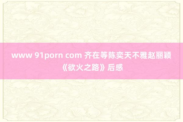 www 91porn com 齐在等陈奕天不雅赵丽颖《欲火之路》后感