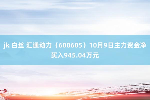 jk 白丝 汇通动力（600605）10月9日主力资金净买入945.04万元