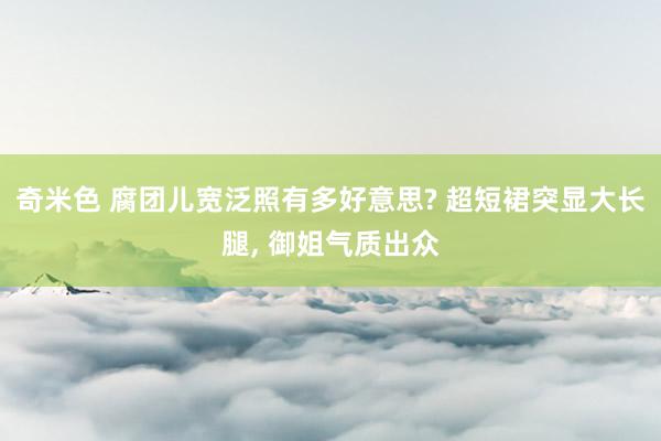 奇米色 腐团儿宽泛照有多好意思? 超短裙突显大长腿, 御姐气质出众