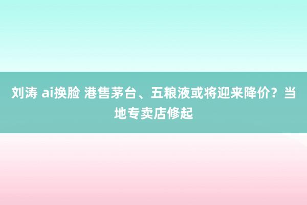 刘涛 ai换脸 港售茅台、五粮液或将迎来降价？当地专卖店修起