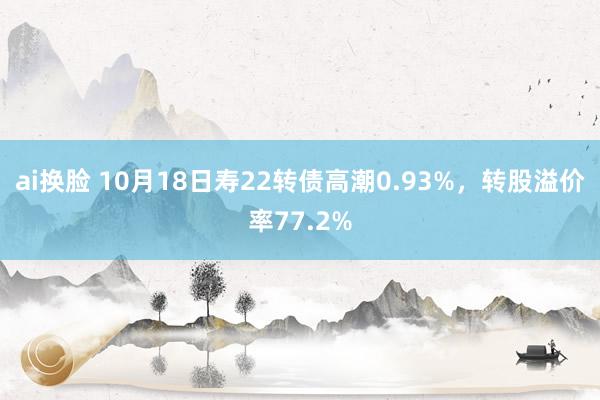 ai换脸 10月18日寿22转债高潮0.93%，转股溢价率77.2%