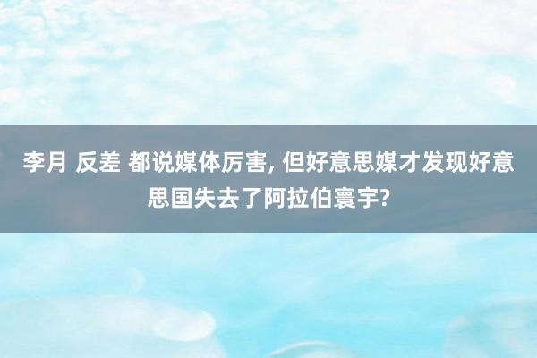 李月 反差 都说媒体厉害, 但好意思媒才发现好意思国失去了阿拉伯寰宇?