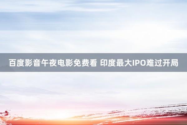 百度影音午夜电影免费看 印度最大IPO难过开局