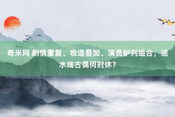 奇米网 剧情重复、妆造叠加、演员胪列组合，活水线古偶何时休？