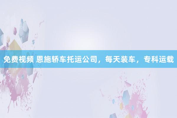 免费视频 恩施轿车托运公司，每天装车，专科运载