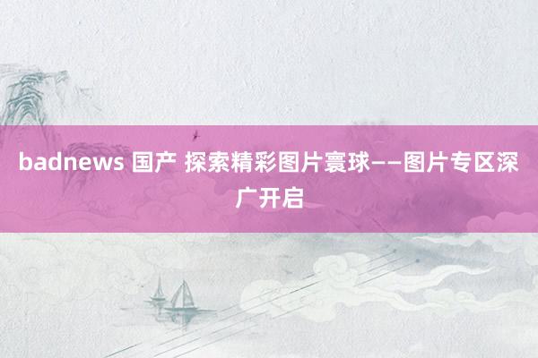 badnews 国产 探索精彩图片寰球——图片专区深广开启