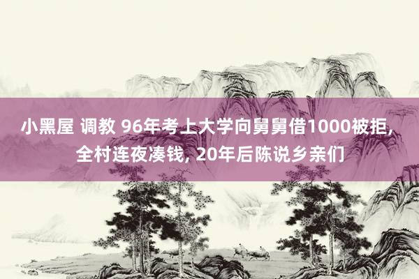 小黑屋 调教 96年考上大学向舅舅借1000被拒, 全村连夜凑钱, 20年后陈说乡亲们