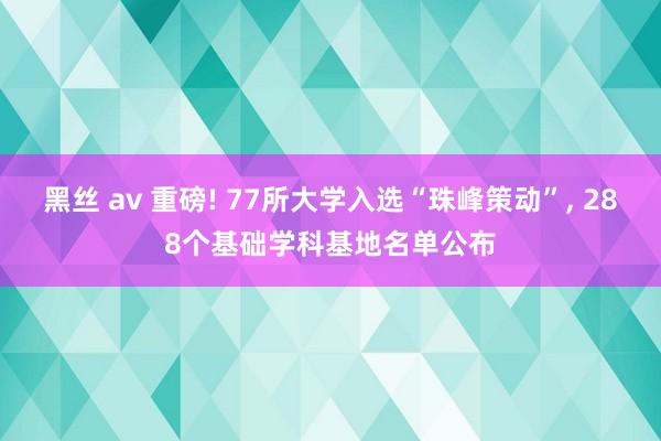 黑丝 av 重磅! 77所大学入选“珠峰策动”, 288个基础学科基地名单公布