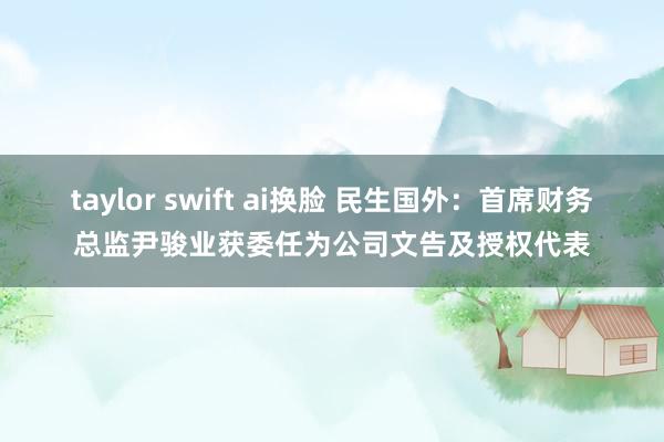 taylor swift ai换脸 民生国外：首席财务总监尹骏业获委任为公司文告及授权代表