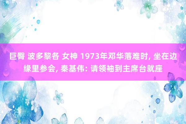 巨臀 波多黎各 女神 1973年邓华落难时, 坐在边缘里参会, 秦基伟: 请领袖到主席台就座