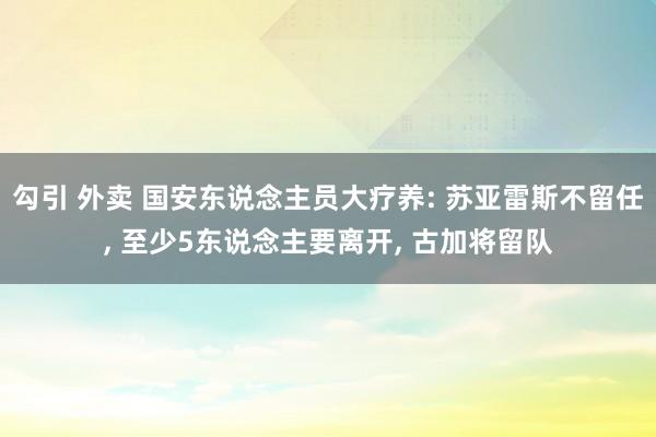 勾引 外卖 国安东说念主员大疗养: 苏亚雷斯不留任, 至少5东说念主要离开, 古加将留队