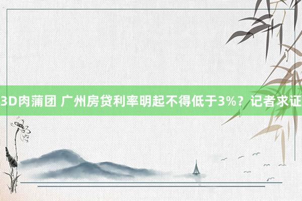 3D肉蒲团 广州房贷利率明起不得低于3%？记者求证