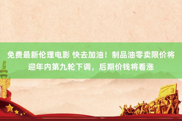免费最新伦理电影 快去加油！制品油零卖限价将迎年内第九轮下调，后期价钱将看涨