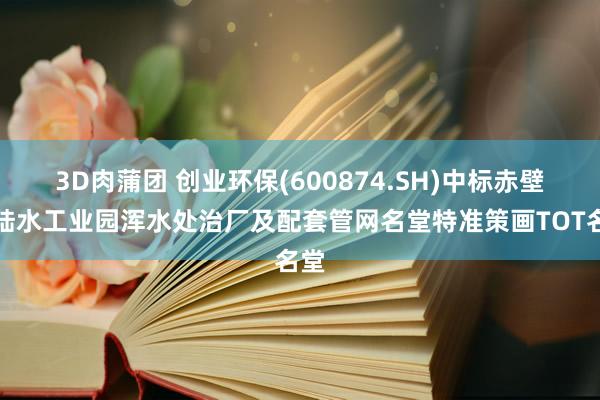 3D肉蒲团 创业环保(600874.SH)中标赤壁市陆水工业园浑水处治厂及配套管网名堂特准策画TOT名堂