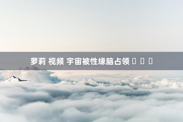 萝莉 视频 宇宙被性缘脑占领 ​​​
