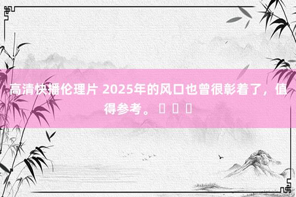 高清快播伦理片 2025年的风口也曾很彰着了，值得参考。 ​​​