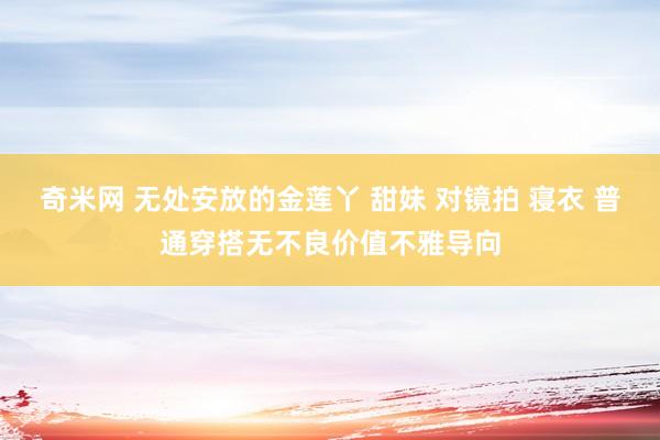 奇米网 无处安放的金莲丫 甜妹 对镜拍 寝衣 普通穿搭无不良价值不雅导向
