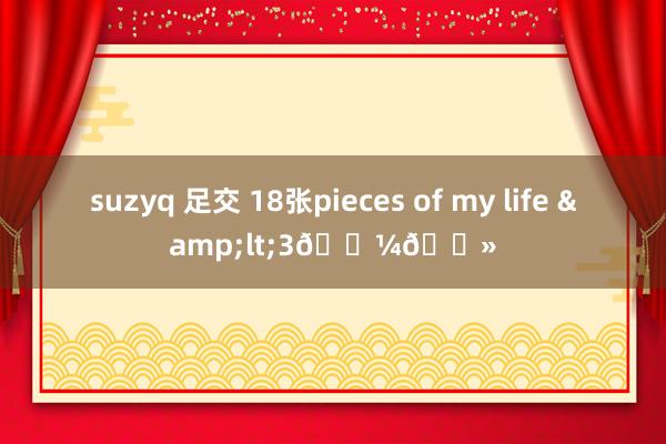 suzyq 足交 18张pieces of my life &lt;3👼🏻