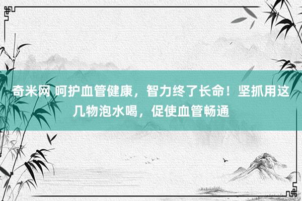 奇米网 呵护血管健康，智力终了长命！坚抓用这几物泡水喝，促使血管畅通