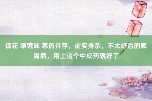 探花 眼镜妹 寒热并存，虚实搀杂，不太好治的脾胃病，用上这个中成药就好了