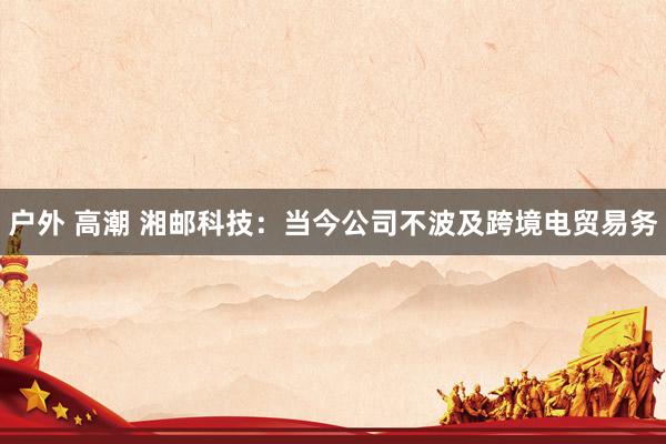 户外 高潮 湘邮科技：当今公司不波及跨境电贸易务