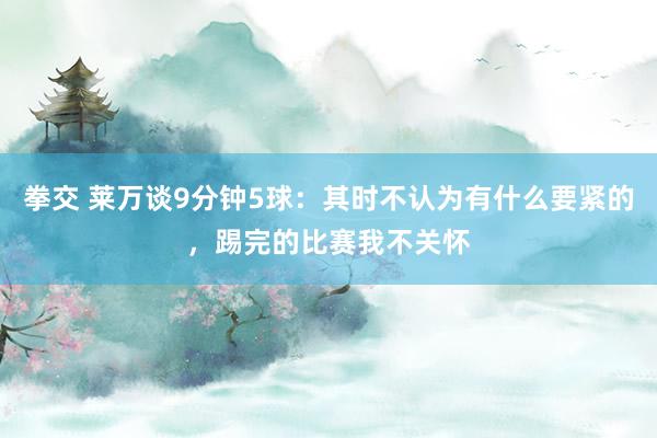 拳交 莱万谈9分钟5球：其时不认为有什么要紧的，踢完的比赛我不关怀