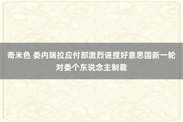 奇米色 委内瑞拉应付部激烈诬捏好意思国新一轮对委个东说念主制裁