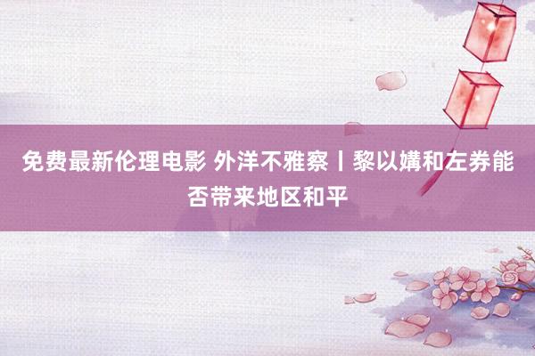 免费最新伦理电影 外洋不雅察丨黎以媾和左券能否带来地区和平