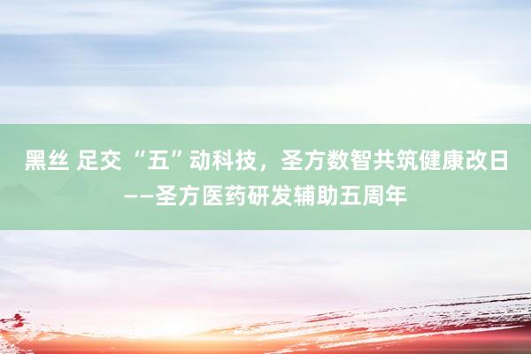 黑丝 足交 “五”动科技，圣方数智共筑健康改日——圣方医药研发辅助五周年